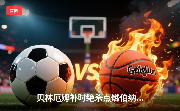 贝林厄姆补时绝杀点燃伯纳乌！皇马3-2逆转巴萨赢下国家德比