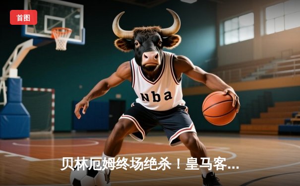 贝林厄姆终场绝杀！皇马客场险胜巴萨，西甲争冠悬念再起