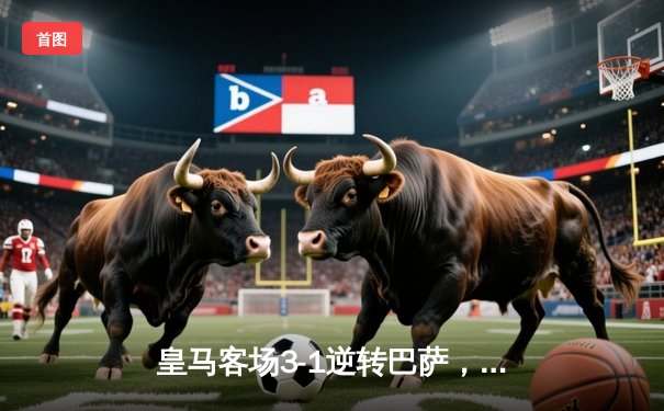 皇马客场3-1逆转巴萨，维尼修斯梅开二度锁定国家德比胜利