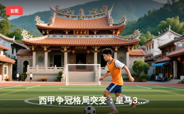 西甲争冠格局突变：皇马3-2逆转巴萨登顶，维尼修斯双响+绝杀引爆国家德比