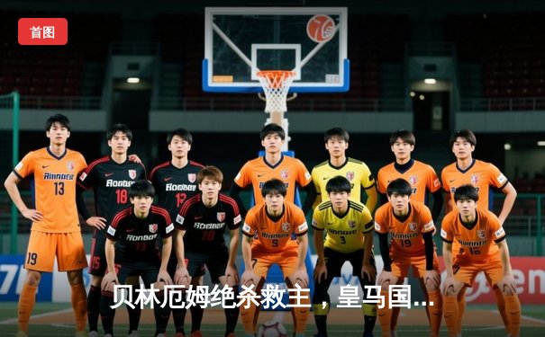 贝林厄姆绝杀救主，皇马国家德比2-1逆转巴萨领跑西甲