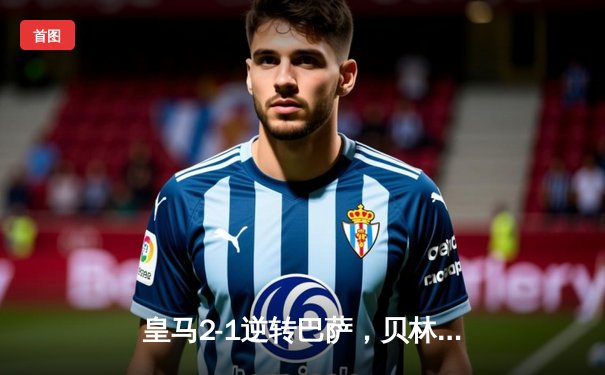 皇马2-1逆转巴萨，贝林厄姆绝杀点燃德比战火
