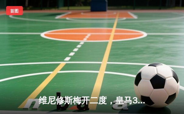 维尼修斯梅开二度，皇马3-1逆转巴萨赢下国家德比