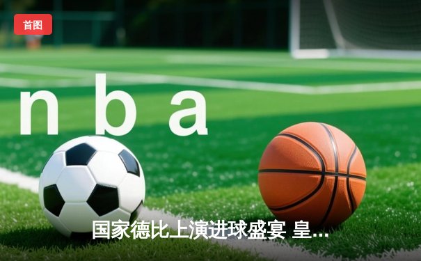 国家德比上演进球盛宴 皇马3-2绝杀巴萨登顶西甲