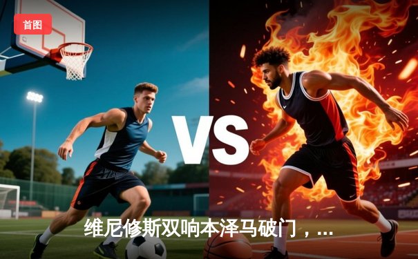 维尼修斯双响本泽马破门，皇马3-1逆转巴萨巩固榜首优势