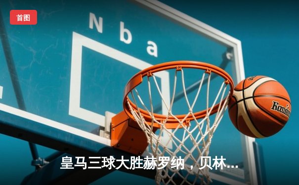 皇马三球大胜赫罗纳，贝林厄姆双响领跑射手榜，西甲冠军悬念几近终结