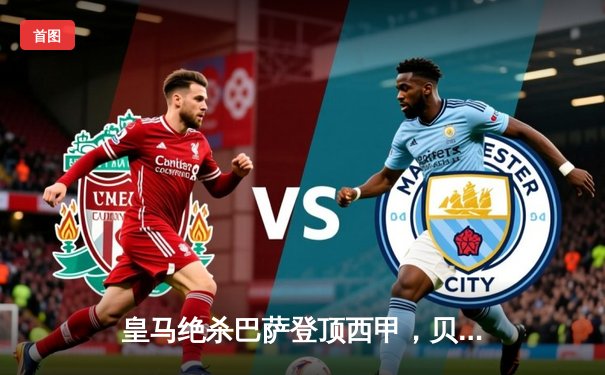 皇马绝杀巴萨登顶西甲，贝林厄姆双响导演国家德比逆转