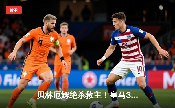 贝林厄姆绝杀救主！皇马3-2逆转巴萨，国家德比上演进球盛宴