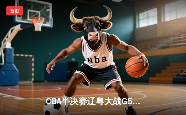 CBA半决赛辽粤大战G5：辽宁逆转广东晋级总决赛，张镇麟31分创生涯新高