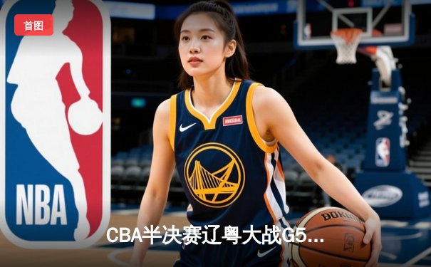 CBA半决赛辽粤大战G5：辽宁逆转广东晋级总决赛，张镇麟31分创生涯新高