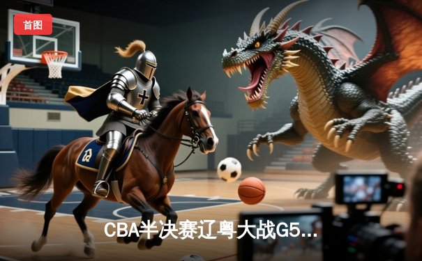 CBA半决赛辽粤大战G5：辽宁逆转广东晋级总决赛，张镇麟23分定乾坤