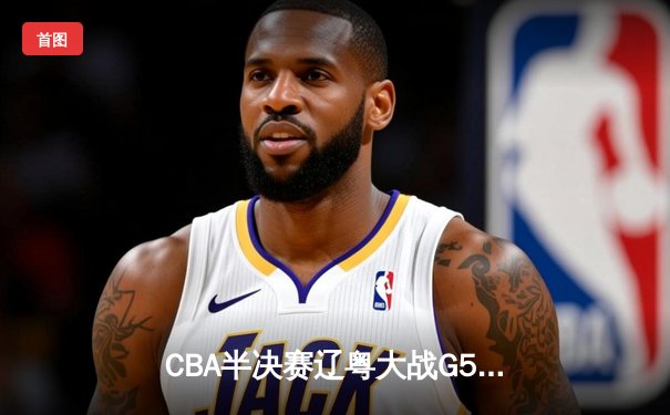 CBA半决赛辽粤大战G5：辽宁逆转广东晋级总决赛，张镇麟31分创生涯新高