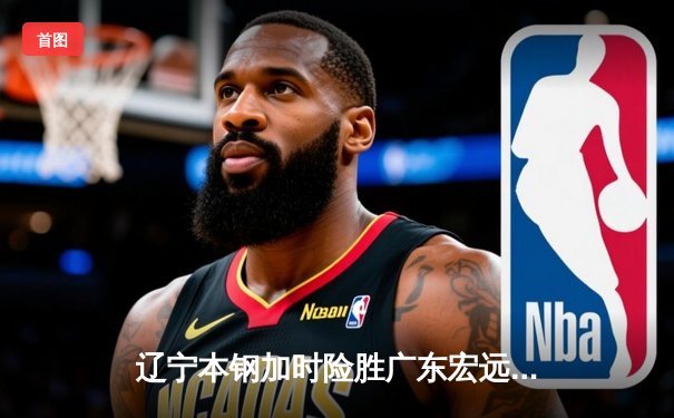 辽宁本钢加时险胜广东宏远 CBA半决赛上演史诗级对决