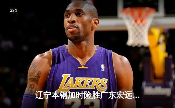 辽宁本钢加时险胜广东宏远 CBA半决赛上演史诗级对决 - 2
